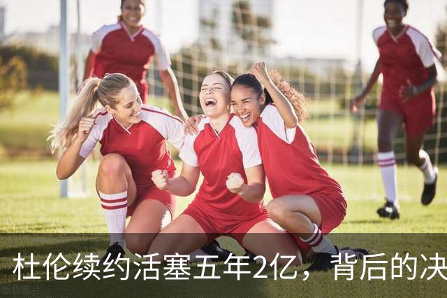 杜伦续约活塞五年2亿，背后的决策与风险分析
